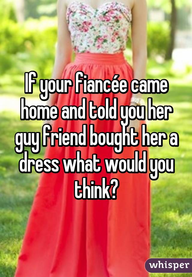 If your fiancée came home and told you her guy friend bought her a dress what would you think?