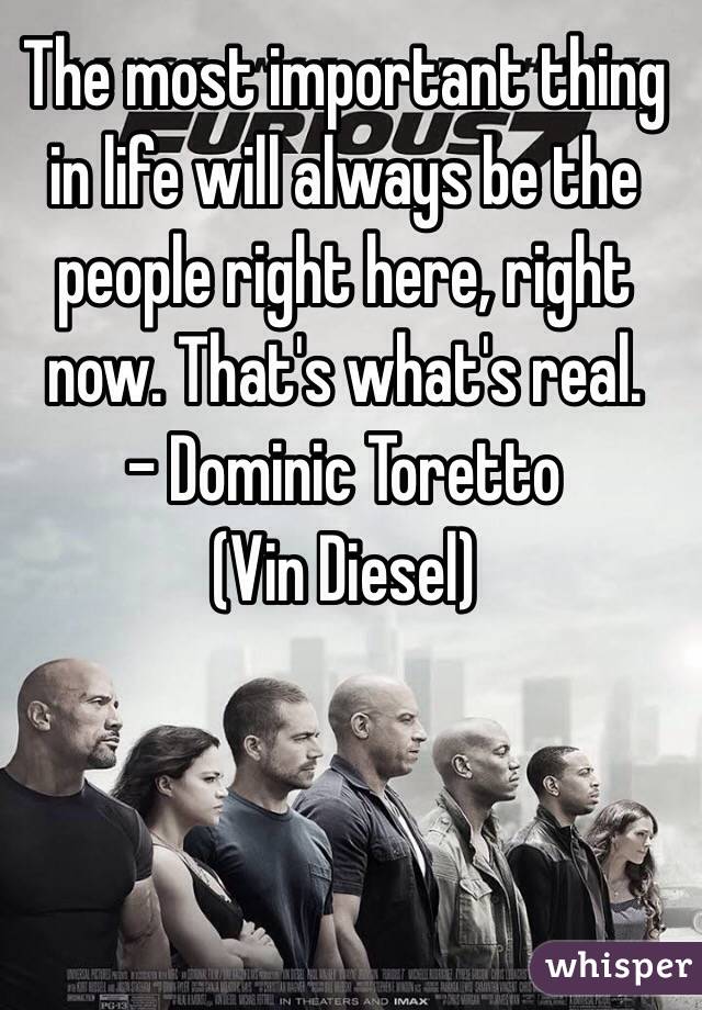 The most important thing in life will always be the people right here, right now. That's what's real. 
- Dominic Toretto 
(Vin Diesel)