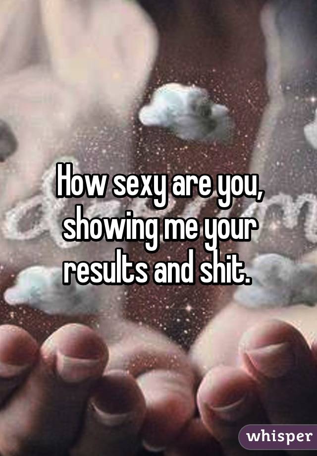 How sexy are you, showing me your results and shit. 