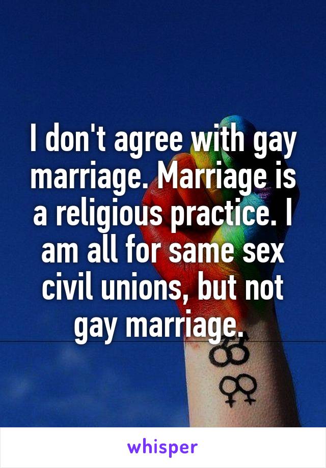 I don't agree with gay marriage. Marriage is a religious practice. I am all for same sex civil unions, but not gay marriage. 