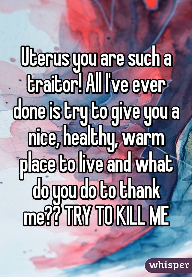 Uterus you are such a traitor! All I've ever done is try to give you a nice, healthy, warm place to live and what do you do to thank me?? TRY TO KILL ME