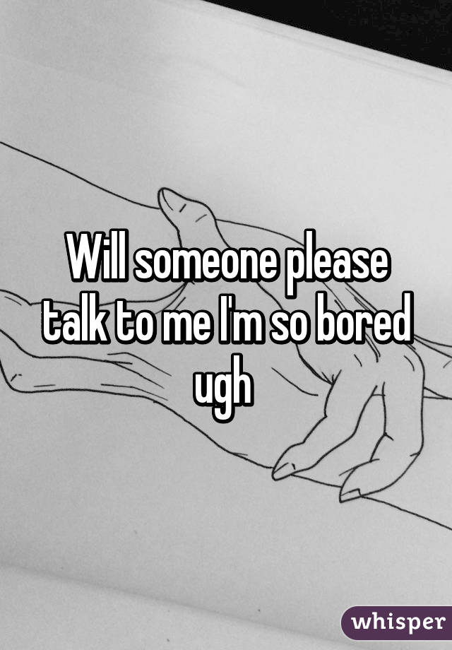 Will someone please talk to me I'm so bored ugh 