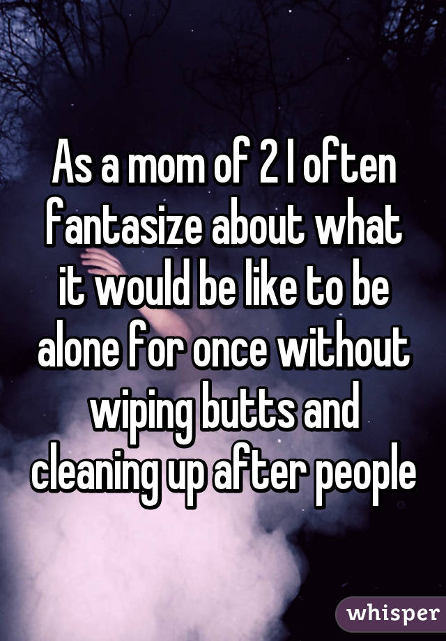 As a mom of 2 I often fantasize about what it would be like to be alone for once without wiping butts and cleaning up after people