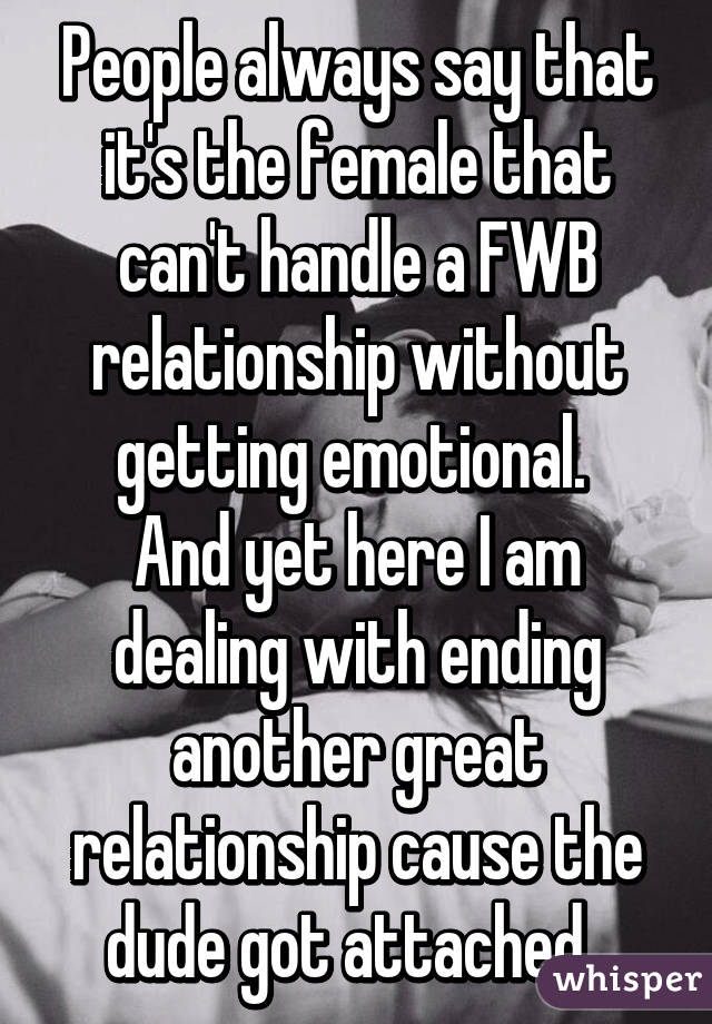 People always say that it's the female that can't handle a FWB relationship without getting emotional. 
And yet here I am dealing with ending another great relationship cause the dude got attached. 