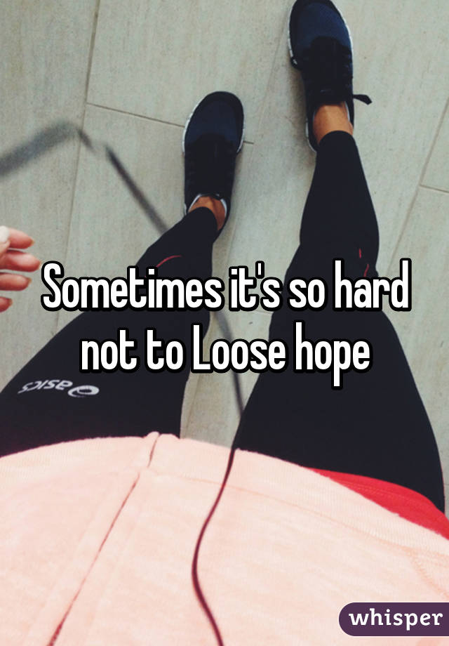 Sometimes it's so hard not to Loose hope