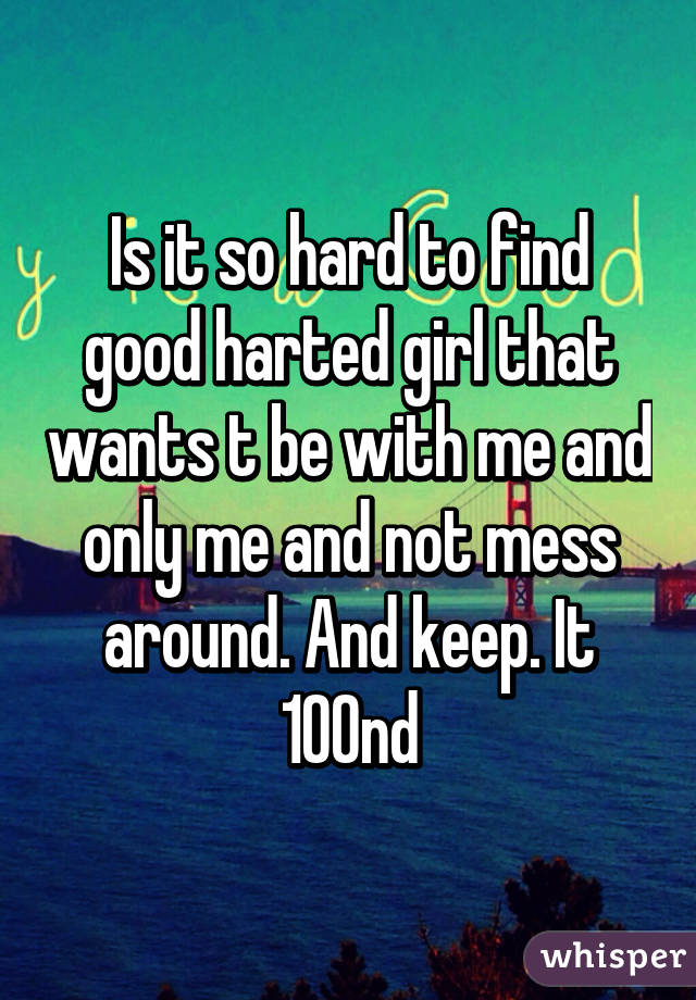 Is it so hard to find good harted girl that wants t be with me and only me and not mess around. And keep. It 100nd