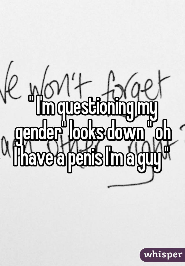 " I'm questioning my gender" looks down " oh I have a penis I'm a guy " 