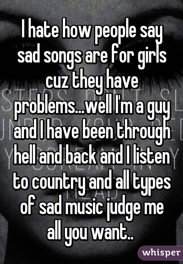 I hate how people say sad songs are for girls cuz they have problems...well I'm a guy and I have been through hell and back and I listen to country and all types of sad music judge me all you want.. 