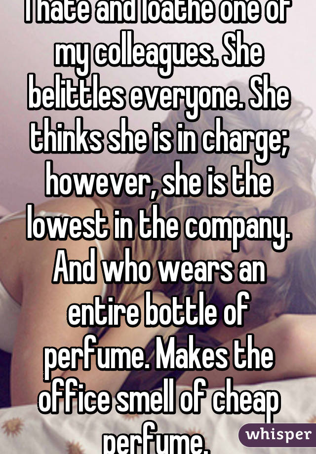 I hate and loathe one of my colleagues. She belittles everyone. She thinks she is in charge; however, she is the lowest in the company. And who wears an entire bottle of perfume. Makes the office smell of cheap perfume. 