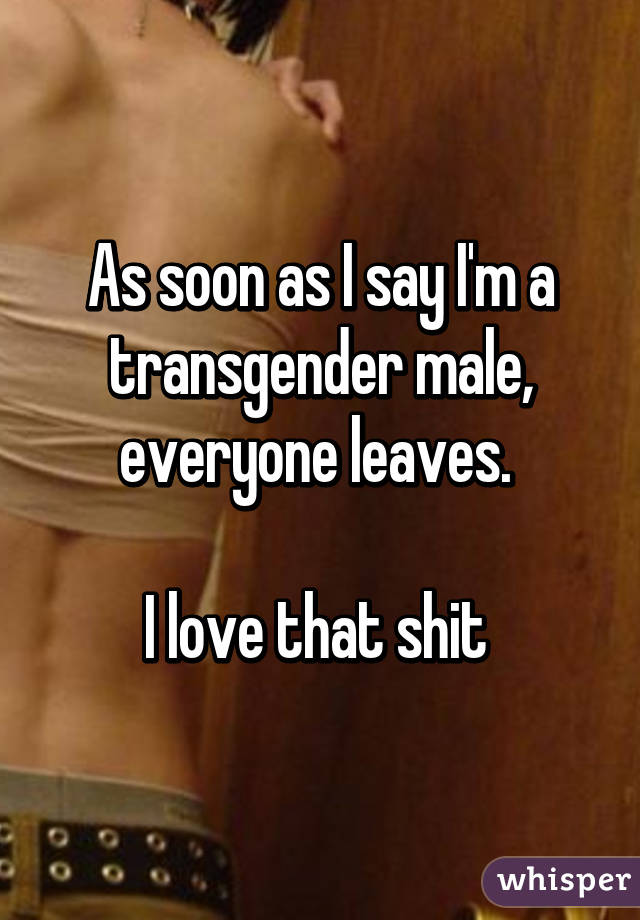 As soon as I say I'm a transgender male, everyone leaves. 

I love that shit 