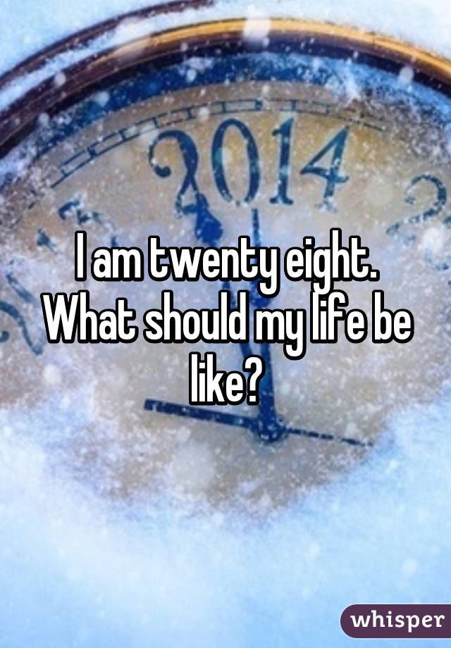 I am twenty eight. What should my life be like?