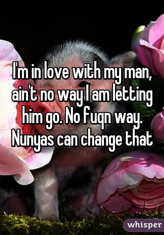 I'm in love with my man, ain't no way I am letting him go. No fuqn way. Nunyas can change that 