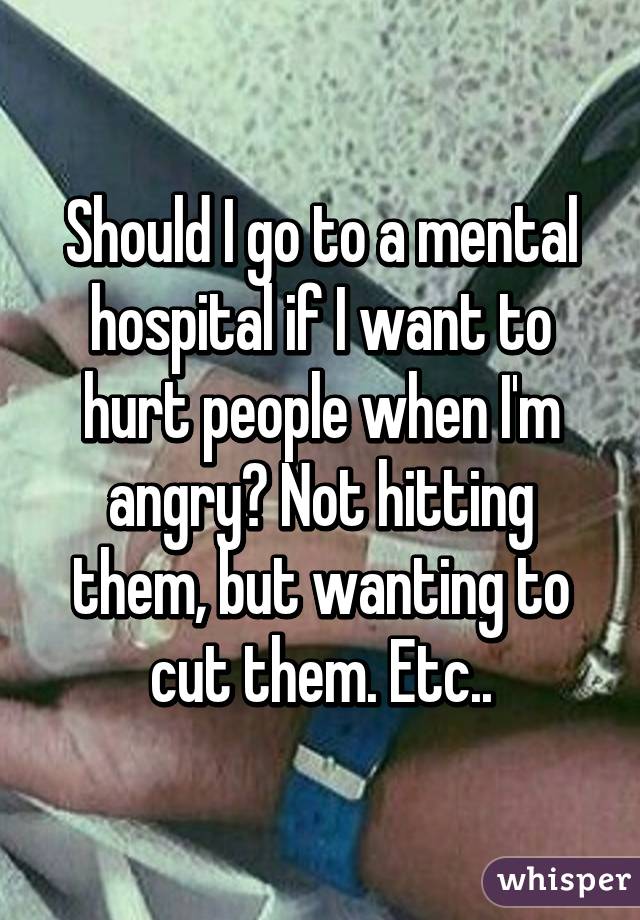 Should I go to a mental hospital if I want to hurt people when I'm angry? Not hitting them, but wanting to cut them. Etc..