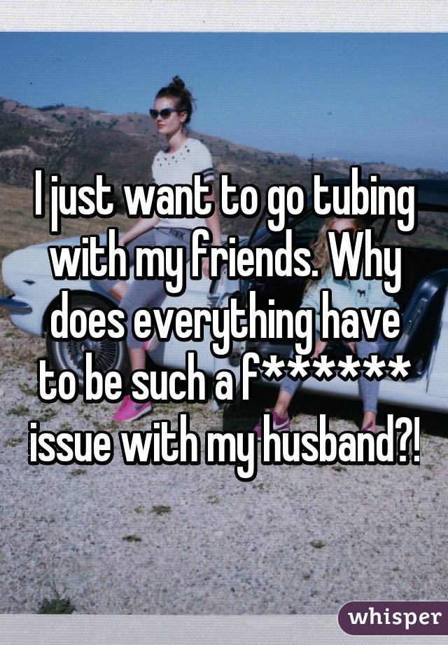 I just want to go tubing with my friends. Why does everything have to be such a f****** issue with my husband?!