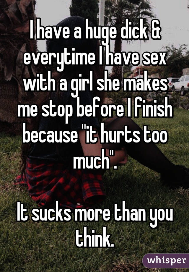 I have a huge dick & everytime I have sex with a girl she makes me stop before I finish because "it hurts too much".

It sucks more than you think.