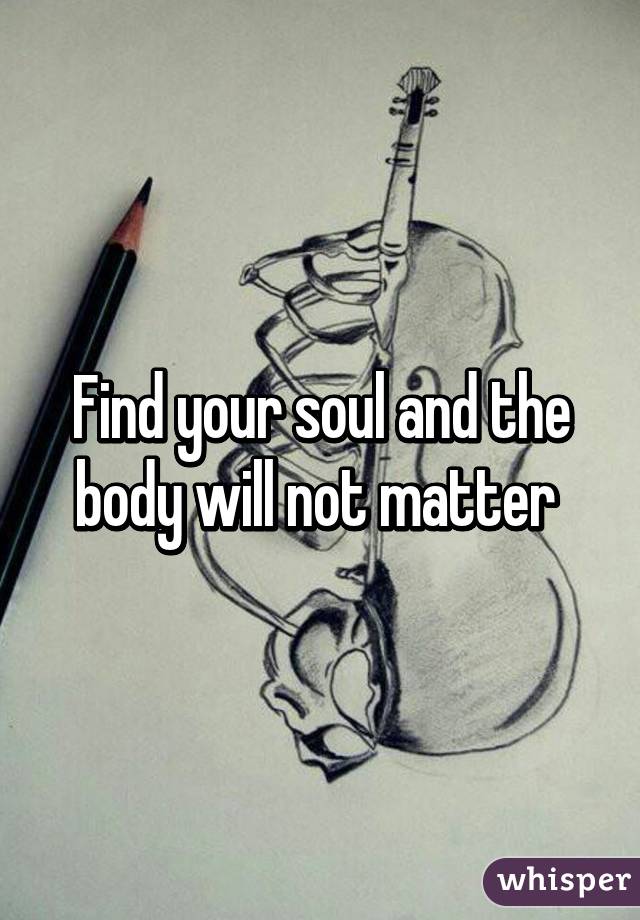 Find your soul and the body will not matter 