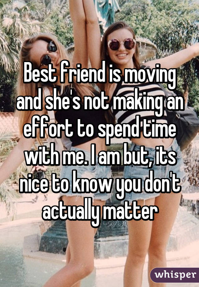 Best friend is moving and she's not making an effort to spend time with me. I am but, its nice to know you don't actually matter