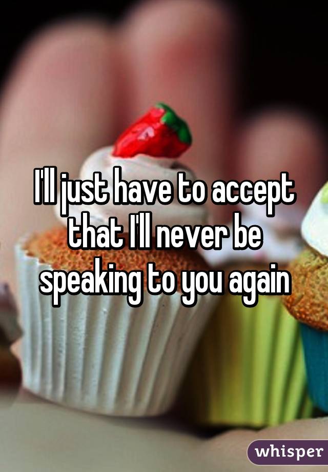 I'll just have to accept that I'll never be speaking to you again