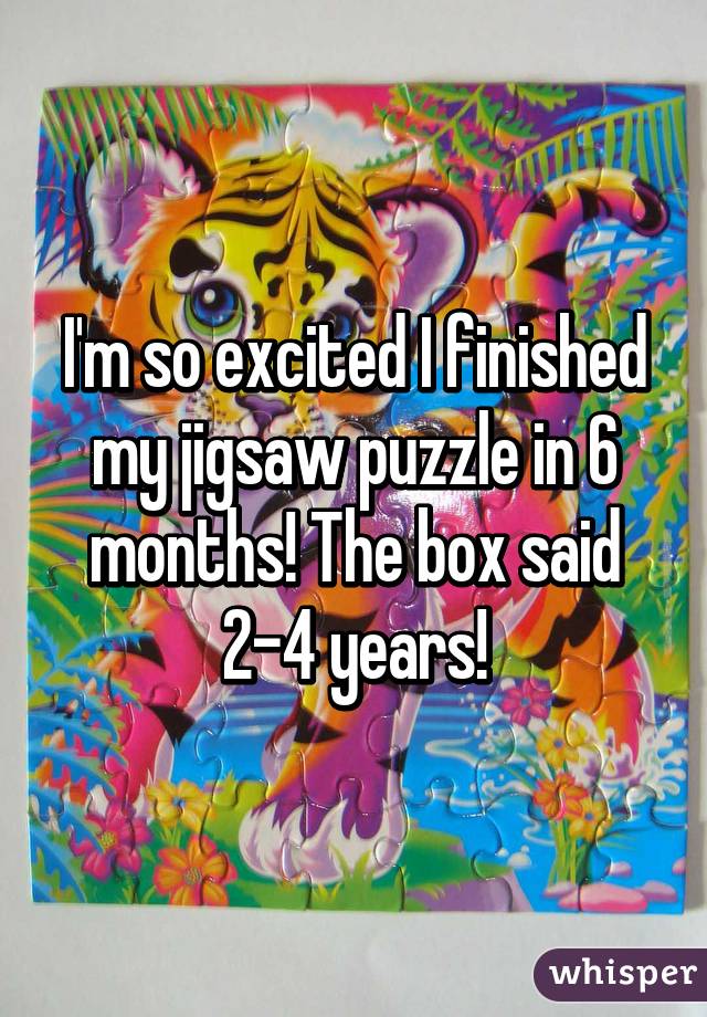 I'm so excited I finished my jigsaw puzzle in 6 months! The box said 2-4 years!