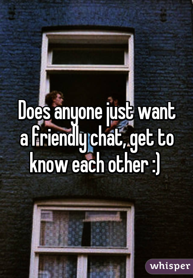 Does anyone just want a friendly chat, get to know each other :) 