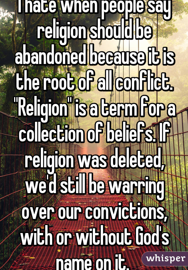 I hate when people say religion should be abandoned because it is the root of all conflict. "Religion" is a term for a collection of beliefs. If religion was deleted, we'd still be warring over our convictions, with or without God's name on it. 