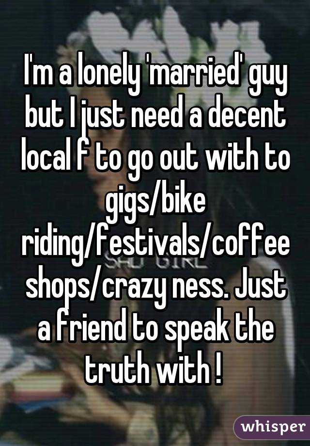 I'm a lonely 'married' guy but I just need a decent local f to go out with to gigs/bike riding/festivals/coffee shops/crazy ness. Just a friend to speak the truth with ! 