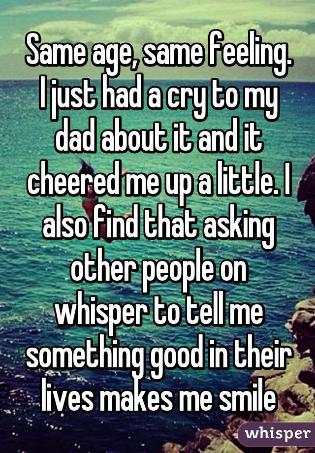 Same age, same feeling. I just had a cry to my dad about it and it cheered me up a little. I also find that asking other people on whisper to tell me something good in their lives makes me smile