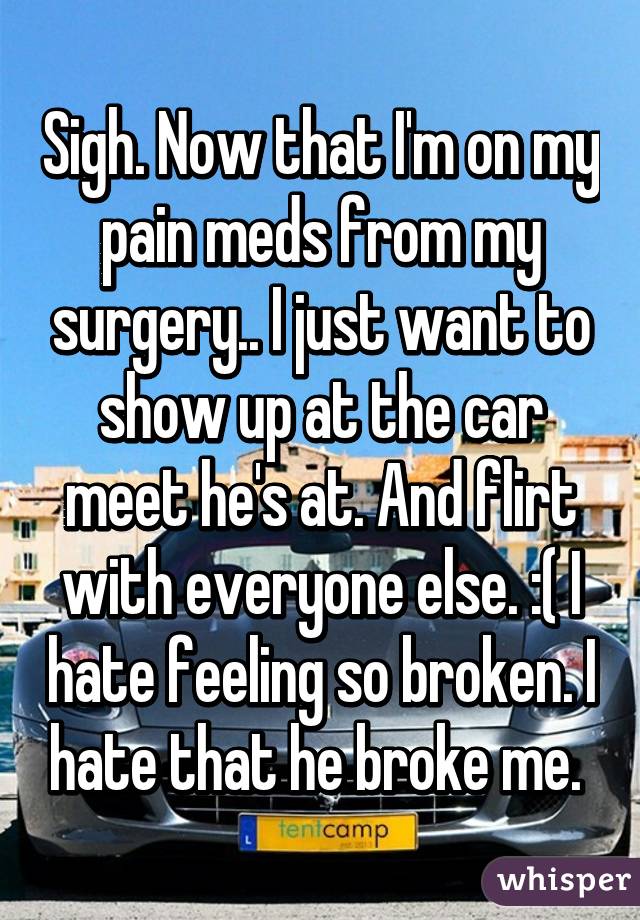 Sigh. Now that I'm on my pain meds from my surgery.. I just want to show up at the car meet he's at. And flirt with everyone else. :( I hate feeling so broken. I hate that he broke me. 