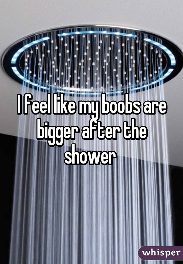 I feel like my boobs are bigger after the shower 