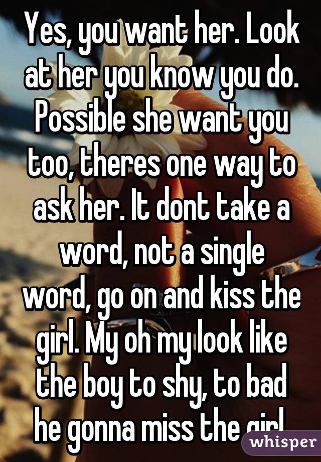 Yes, you want her. Look at her you know you do. Possible she want you too, theres one way to ask her. It dont take a word, not a single word, go on and kiss the girl. My oh my look like the boy to shy, to bad he gonna miss the girl.