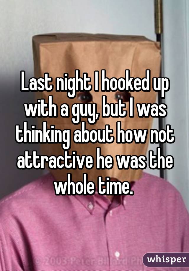 Last night I hooked up with a guy, but I was thinking about how not attractive he was the whole time. 