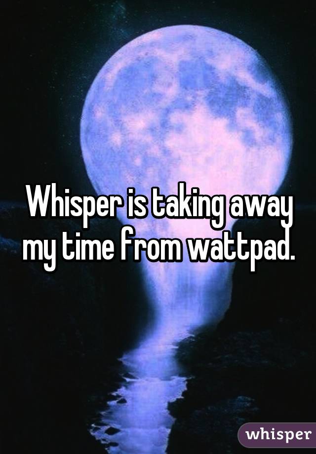 Whisper is taking away my time from wattpad.