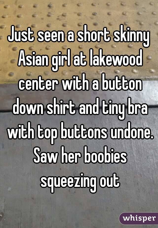 Just seen a short skinny Asian girl at lakewood center with a button down shirt and tiny bra with top buttons undone. Saw her boobies squeezing out