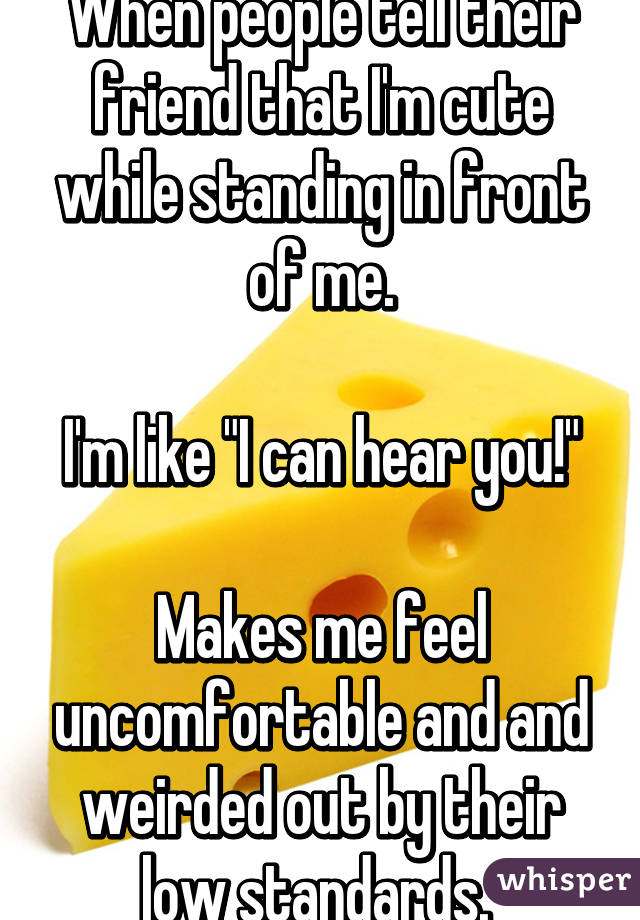 When people tell their friend that I'm cute while standing in front of me.

I'm like "I can hear you!"
 
Makes me feel uncomfortable and and weirded out by their low standards. 