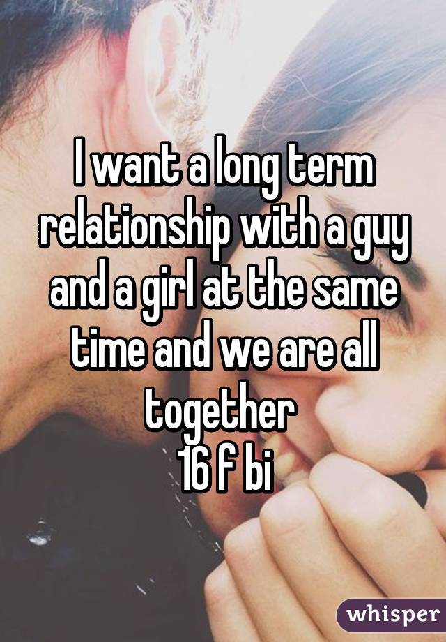 I want a long term relationship with a guy and a girl at the same time and we are all together 
16 f bi