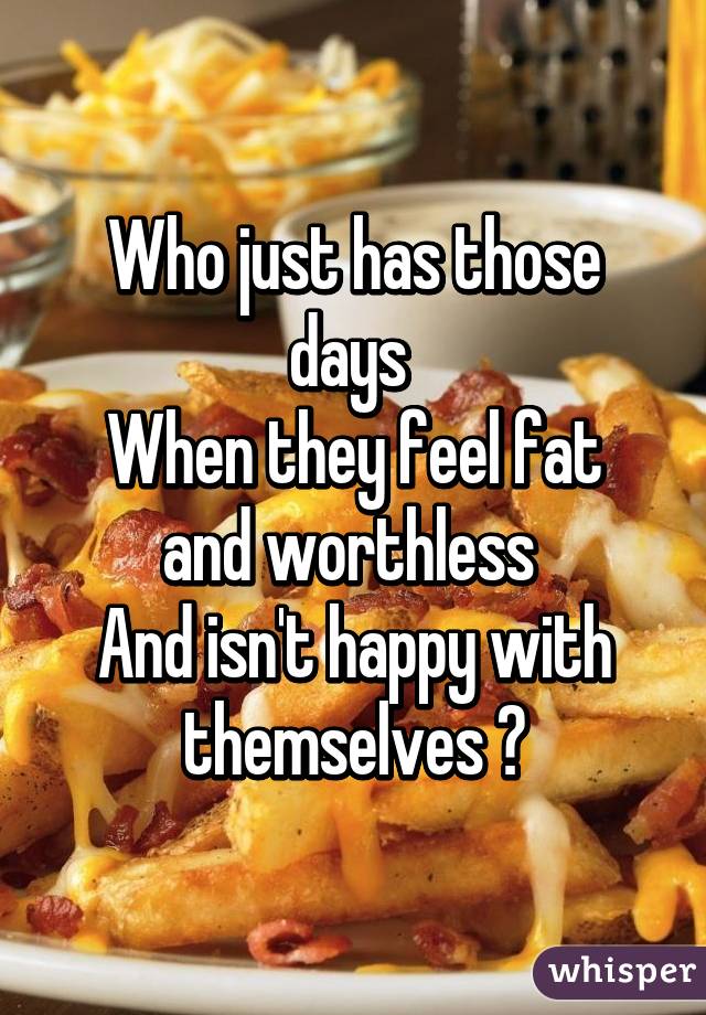 Who just has those days 
When they feel fat and worthless 
And isn't happy with themselves ?