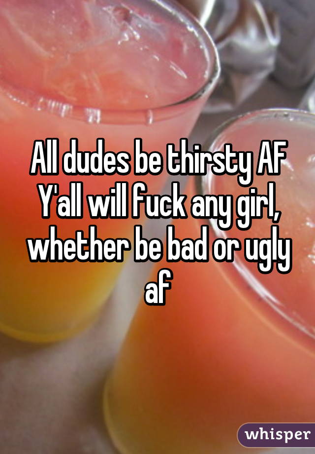 All dudes be thirsty AF
Y'all will fuck any girl, whether be bad or ugly af