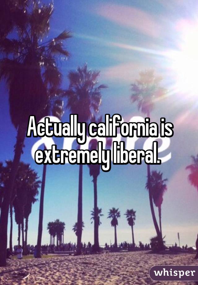 Actually california is extremely liberal. 