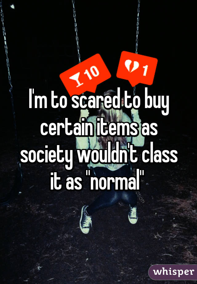 I'm to scared to buy certain items as society wouldn't class it as "normal" 