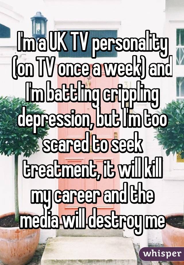 I'm a UK TV personality (on TV once a week) and I'm battling crippling depression, but I'm too scared to seek treatment, it will kill my career and the media will destroy me