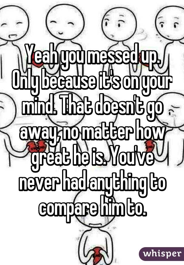 Yeah you messed up. Only because it's on your mind. That doesn't go away, no matter how great he is. You've never had anything to compare him to.