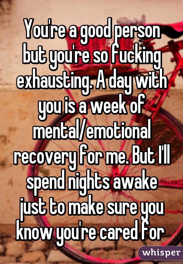 You're a good person but you're so fucking exhausting. A day with you is a week of mental/emotional recovery for me. But I'll spend nights awake just to make sure you know you're cared for 