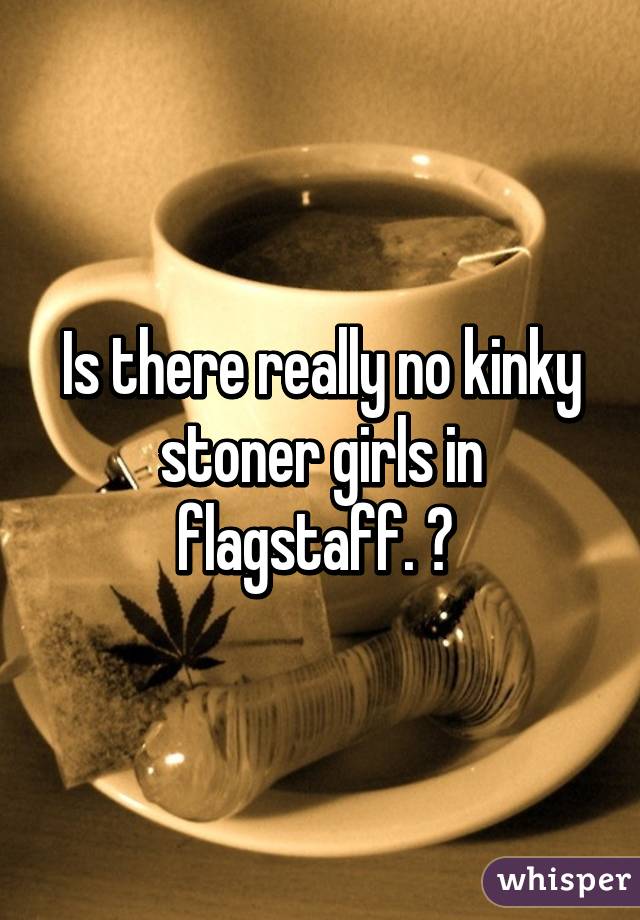 Is there really no kinky stoner girls in flagstaff. ? 