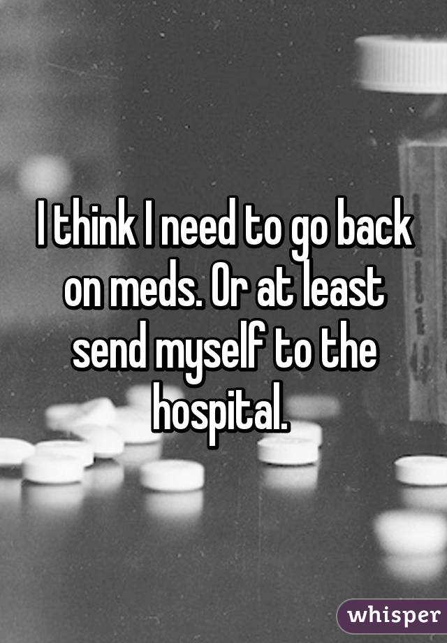 I think I need to go back on meds. Or at least send myself to the hospital. 