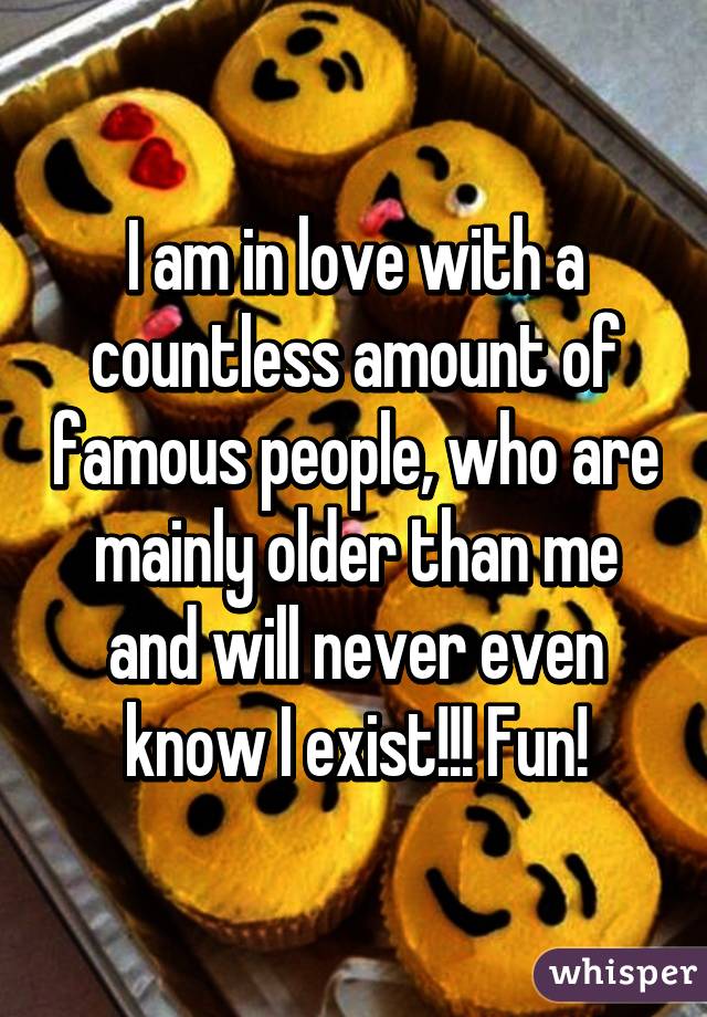 I am in love with a countless amount of famous people, who are mainly older than me and will never even know I exist!!! Fun!