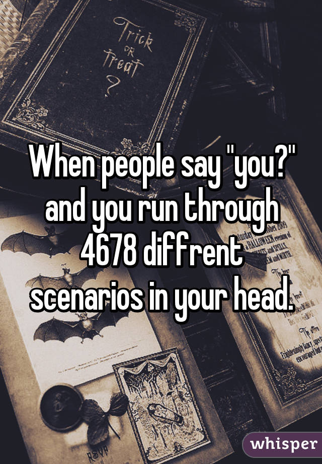 When people say "you?" and you run through 4678 diffrent scenarios in your head.