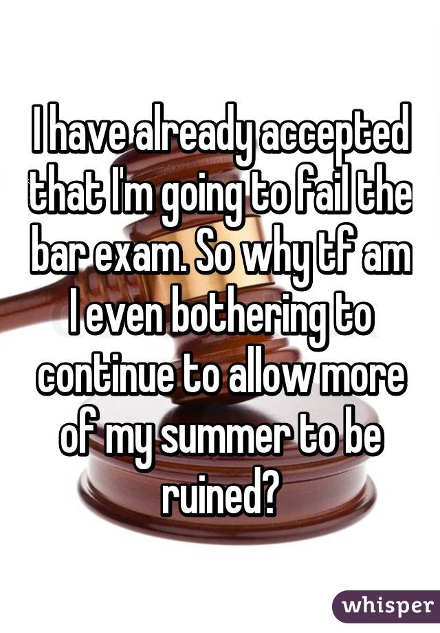 I have already accepted that I'm going to fail the bar exam. So why tf am I even bothering to continue to allow more of my summer to be ruined?