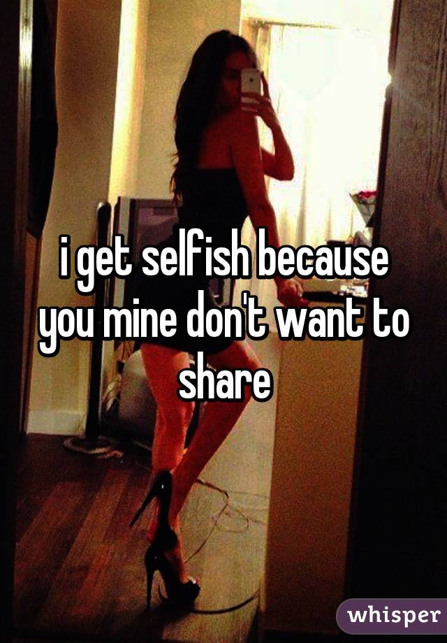 i get selfish because you mine don't want to share