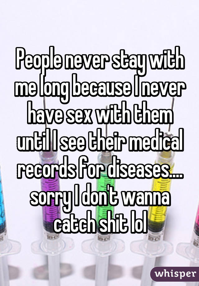 People never stay with me long because I never have sex with them until I see their medical records for diseases.... sorry I don't wanna catch shit lol