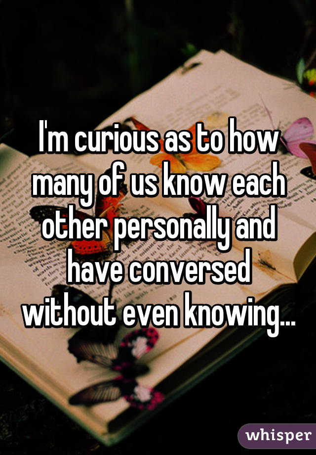 I'm curious as to how many of us know each other personally and have conversed without even knowing...